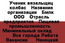 Ученик вязальщиц колбас › Название организации ­ Бмпк, ООО › Отрасль предприятия ­ Пищевая промышленность › Минимальный оклад ­ 18 000 - Все города Работа » Вакансии   . Ненецкий АО,Щелино д.